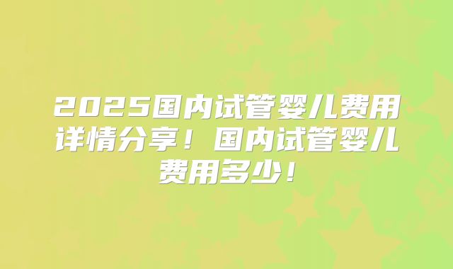 2025国内试管婴儿费用详情分享！国内试管婴儿费用多少！