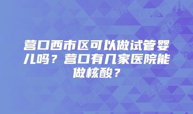 营口西市区可以做试管婴儿吗？营口有几家医院能做核酸？