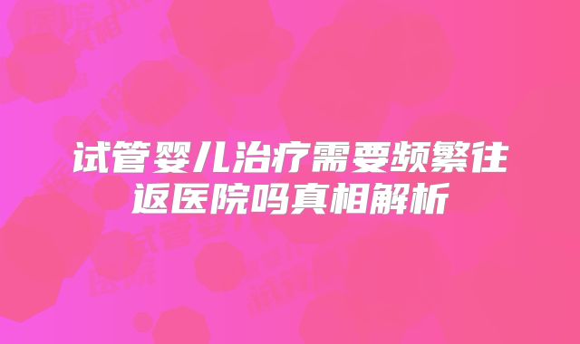 试管婴儿治疗需要频繁往返医院吗真相解析