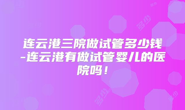 连云港三院做试管多少钱-连云港有做试管婴儿的医院吗！