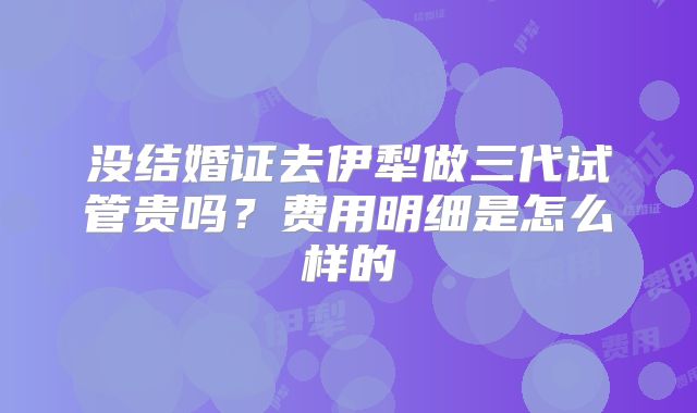 没结婚证去伊犁做三代试管贵吗?费用明细是怎么样的