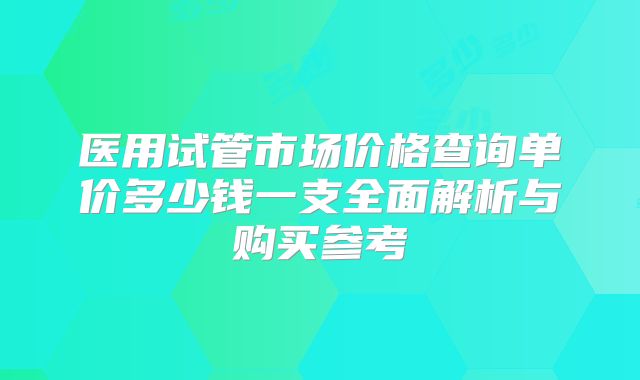 医用试管市场价格查询单价多少钱一支全面解析与购买参考