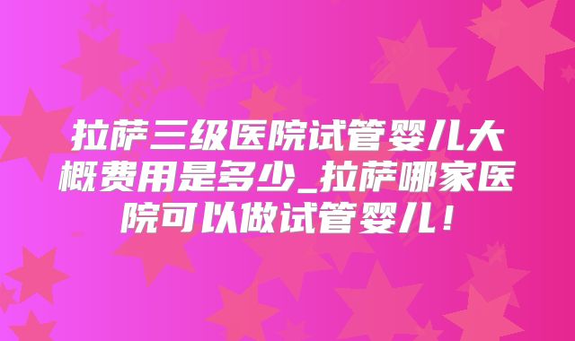 拉萨三级医院试管婴儿大概费用是多少_拉萨哪家医院可以做试管婴儿!