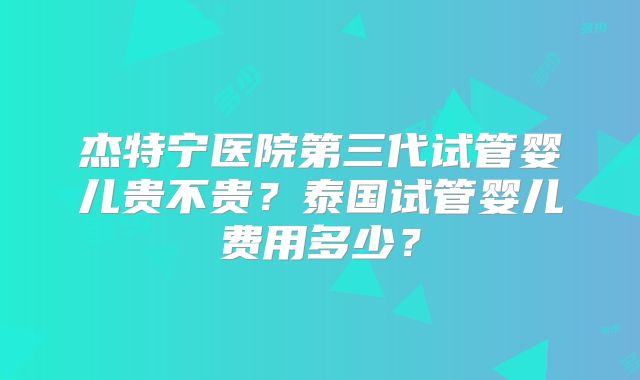 杰特宁医院第三代试管婴儿贵不贵？泰国试管婴儿费用多少？