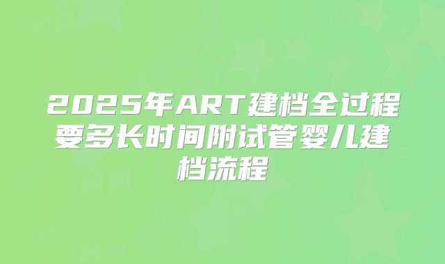 2025年ART建档全过程要多长时间附试管婴儿建档流程