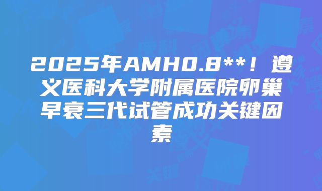 2025年AMH0.8**！遵义医科大学附属医院卵巢早衰三代试管成功关键因素