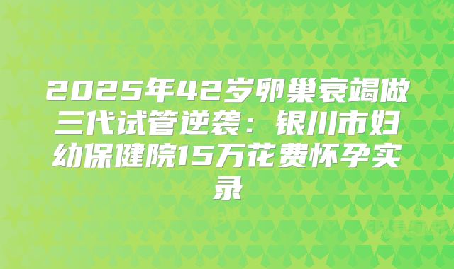 2025年42岁卵巢衰竭做三代试管逆袭：银川市妇幼保健院15万花费怀孕实录