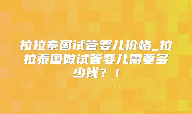 拉拉泰国试管婴儿价格_拉拉泰国做试管婴儿需要多少钱？！