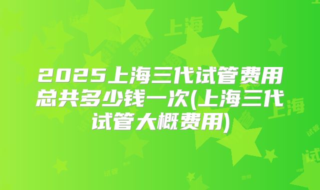 2025上海三代试管费用总共多少钱一次(上海三代试管大概费用)