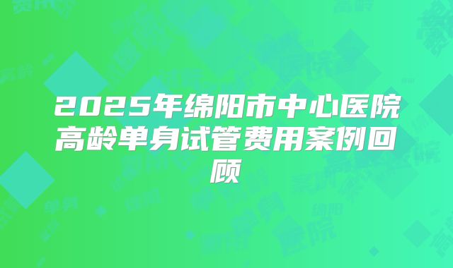 2025年绵阳市中心医院高龄单身试管费用案例回顾