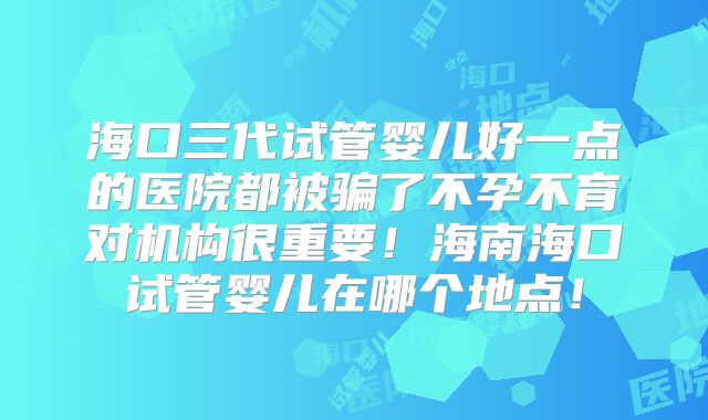海口三代试管婴儿好一点的医院都被骗了不孕不育对机构很重要!海南海口试管婴儿在哪个地点!