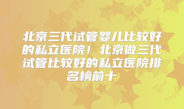 北京三代试管婴儿比较好的私立医院!北京做三代试管比较好的私立医院排名榜前十