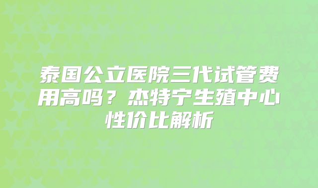 泰国公立医院三代试管费用高吗？杰特宁生殖中心性价比解析
