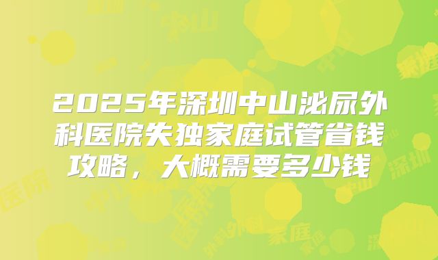 2025年深圳中山泌尿外科医院失独家庭试管省钱攻略，大概需要多少钱