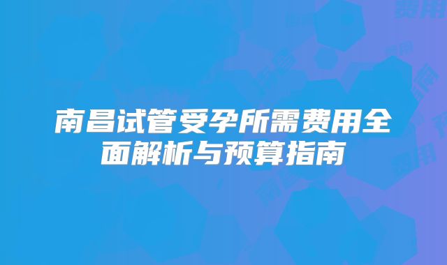 南昌试管受孕所需费用全面解析与预算指南
