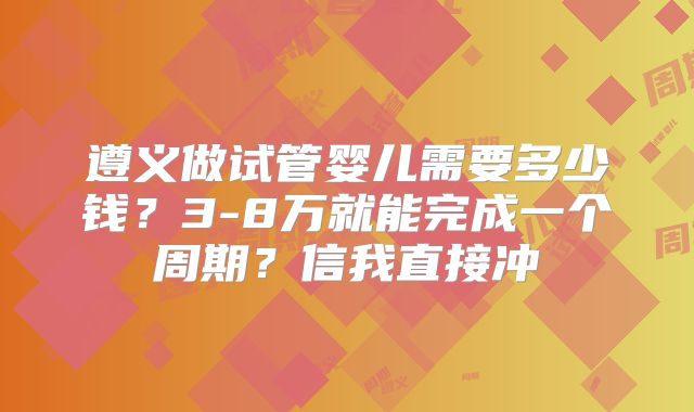 遵义做试管婴儿需要多少钱?3-8万就能完成一个周期?信我直接冲