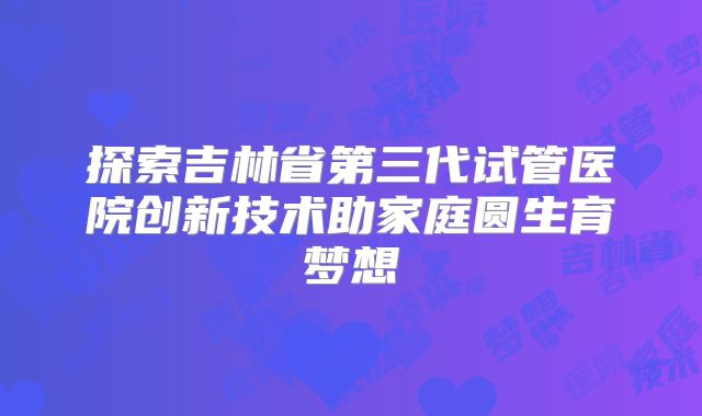 探索吉林省第三代试管医院创新技术助家庭圆生育梦想
