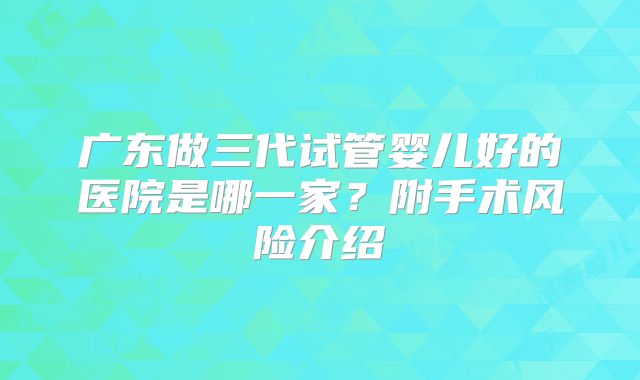 广东做三代试管婴儿好的医院是哪一家?附手术风险介绍