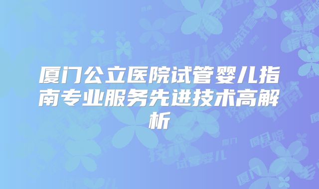 厦门公立医院试管婴儿指南专业服务先进技术高解析