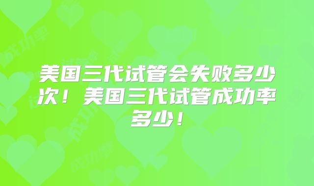 美国三代试管会失败多少次!美国三代试管成功率多少!