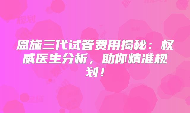 恩施三代试管费用揭秘：权威医生分析，助你精准规划！