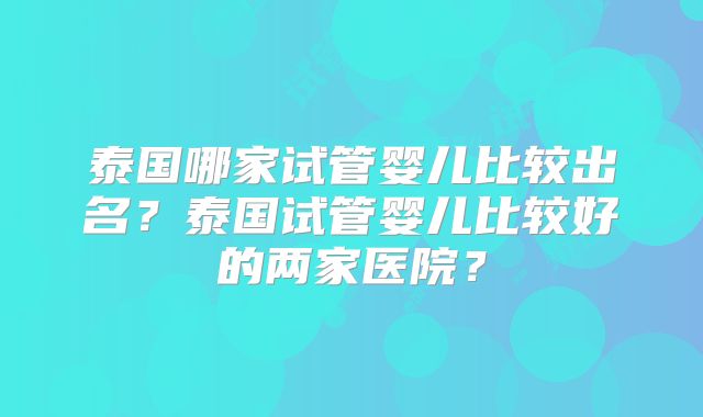 泰国哪家试管婴儿比较出名?泰国试管婴儿比较好的两家医院?