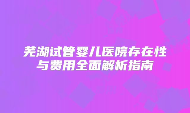 芜湖试管婴儿医院存在性与费用全面解析指南