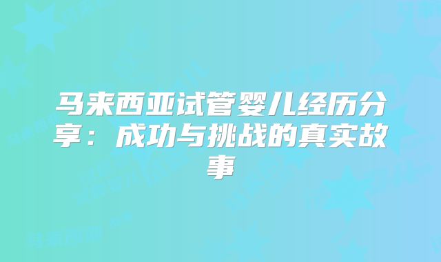 马来西亚试管婴儿经历分享:成功与挑战的真实故事