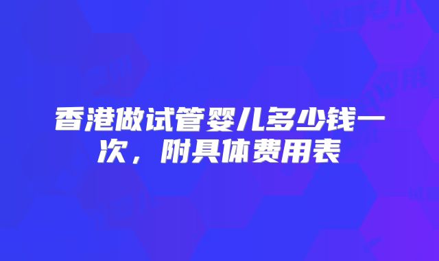 香港做试管婴儿多少钱一次,附具体费用表