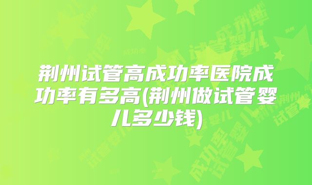 荆州试管高成功率医院成功率有多高(荆州做试管婴儿多少钱)