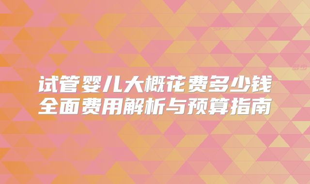 试管婴儿大概花费多少钱全面费用解析与预算指南