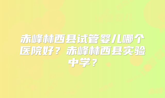 赤峰林西县试管婴儿哪个医院好?赤峰林西县实验中学?