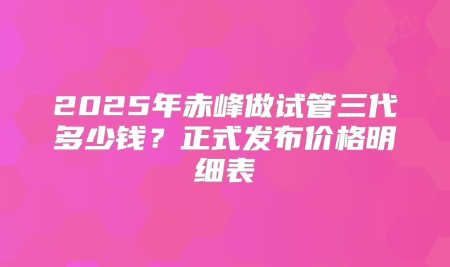 2025年赤峰做试管三代多少钱?正式发布价格明细表