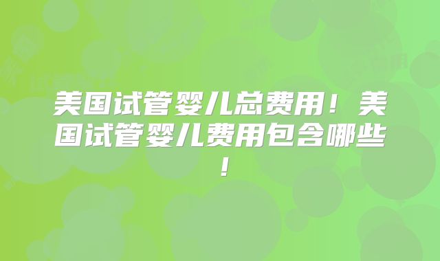 美国试管婴儿总费用！美国试管婴儿费用包含哪些！