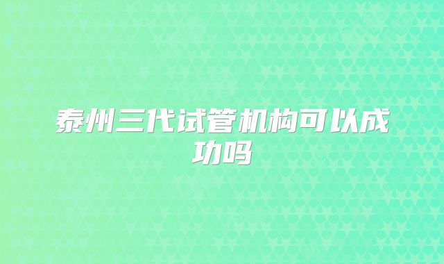 泰州三代试管机构可以成功吗