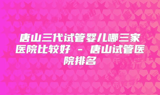 唐山三代试管婴儿哪三家医院比较好 - 唐山试管医院排名