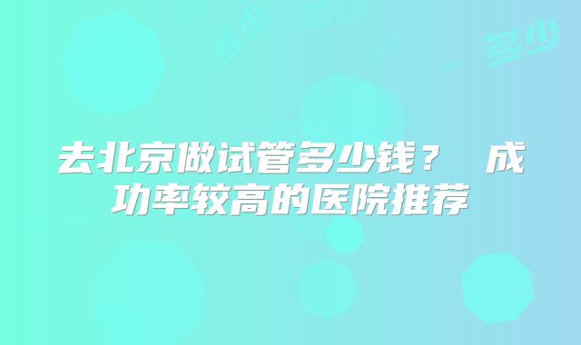 去北京做试管多少钱? 成功率较高的医院推荐