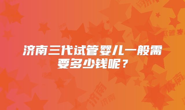 济南三代试管婴儿一般需要多少钱呢？