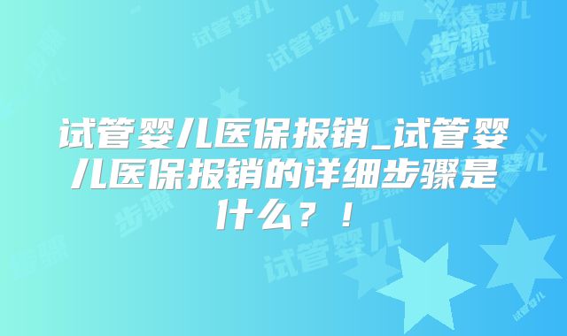 试管婴儿医保报销_试管婴儿医保报销的详细步骤是什么?!