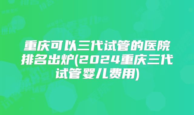 重庆可以三代试管的医院排名出炉(2024重庆三代试管婴儿费用)