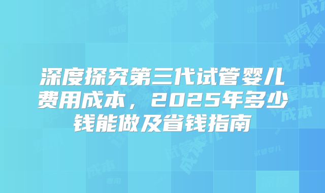深度探究第三代试管婴儿费用成本，2025年多少钱能做及省钱指南