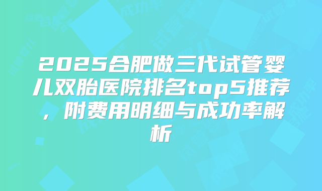 2025合肥做三代试管婴儿双胎医院排名top5推荐，附费用明细与成功率解析