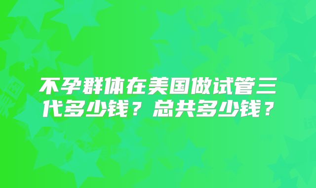 不孕群体在美国做试管三代多少钱?总共多少钱?