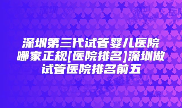 深圳第三代试管婴儿医院哪家正规[医院排名]深圳做试管医院排名前五