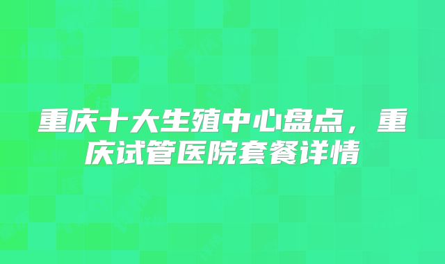 重庆十大生殖中心盘点，重庆试管医院套餐详情