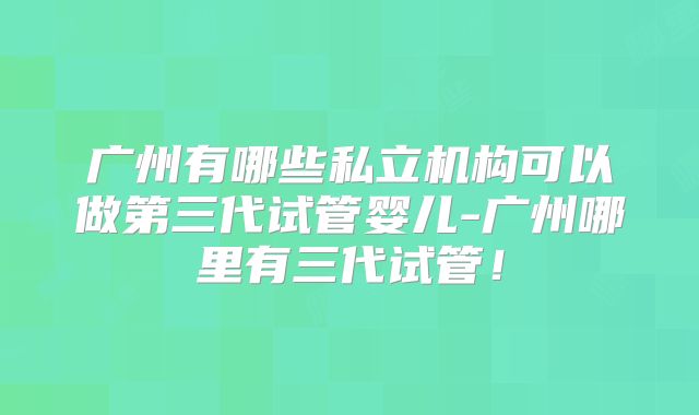 广州有哪些私立机构可以做第三代试管婴儿-广州哪里有三代试管！