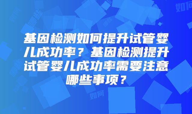 基因检测如何提升试管婴儿成功率？基因检测提升试管婴儿成功率需要注意哪些事项？
