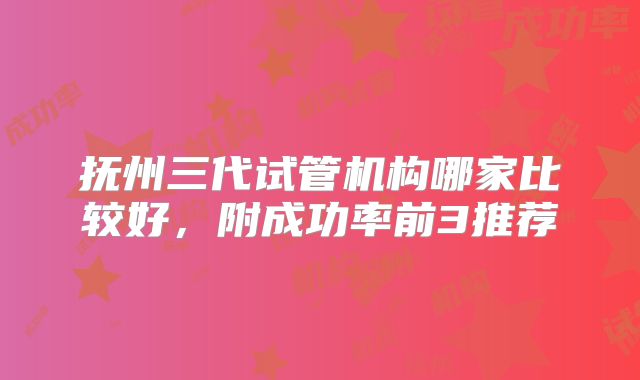 抚州三代试管机构哪家比较好,附成功率前3推荐