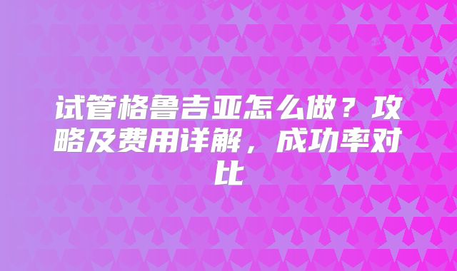 试管格鲁吉亚怎么做?攻略及费用详解,成功率对比