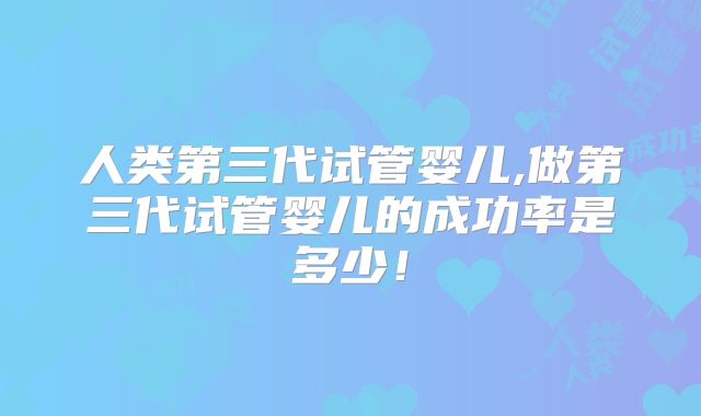 人类第三代试管婴儿,做第三代试管婴儿的成功率是多少！